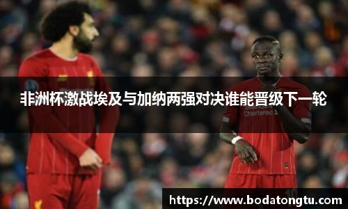 非洲杯激战埃及与加纳两强对决谁能晋级下一轮